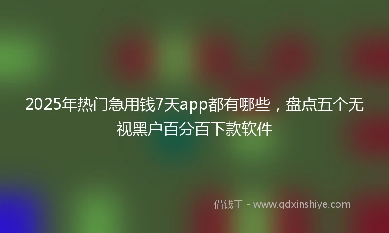 2025年热门急用钱7天app都有哪些，盘点五个无视黑户百分百下款软件