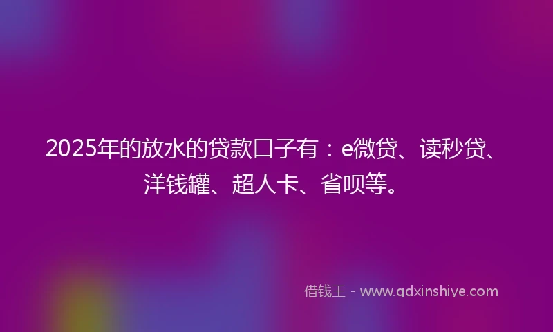 2025年的放水的贷款口子有：e微贷、读秒贷、洋钱罐、超人卡、省呗等。