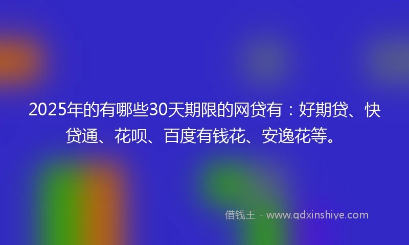 2025年的有哪些30天期限的网贷有：好期贷、快贷通、花呗、百度有钱花、安逸花等。