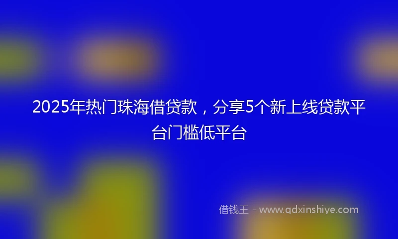 2025年热门珠海借贷款,分享5个新上线贷款平台门槛低平台