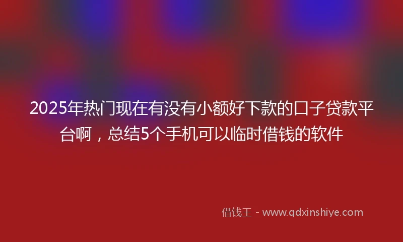 2025年热门现在有没有小额好下款的口子贷款平台啊,总结5个手机可以临时借钱的软件