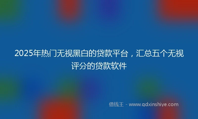 2025年热门无视黑白的贷款平台，汇总五个无视评分的贷款软件