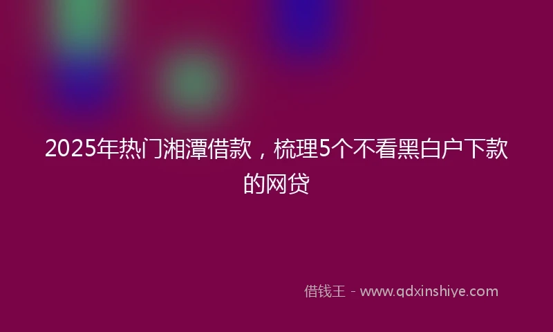 2025年热门湘潭借款,梳理5个不看黑白户下款的网贷