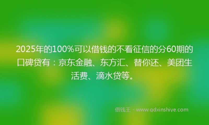 2025年的100%可以借钱的不看征信的分60期的口碑贷有：京东金融、东方汇、替你还、美团生活费、滴水贷等。