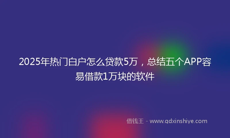 2025年热门白户怎么贷款5万，总结五个APP容易借款1万块的软件