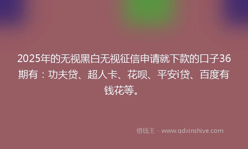 2025年的无视黑白无视征信申请就下款的口子36期有：功夫贷、超人卡、花呗、平安i贷、百度有钱花等。