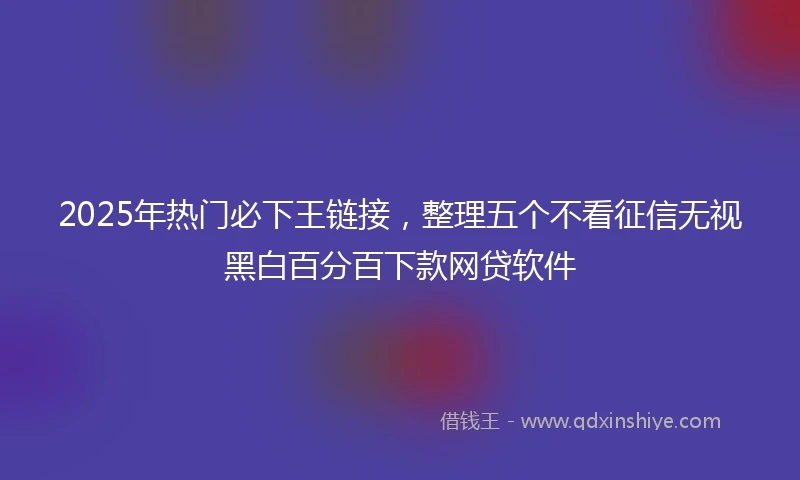 2025年热门必下王链接，整理五个不看征信无视黑白百分百下款网贷软件