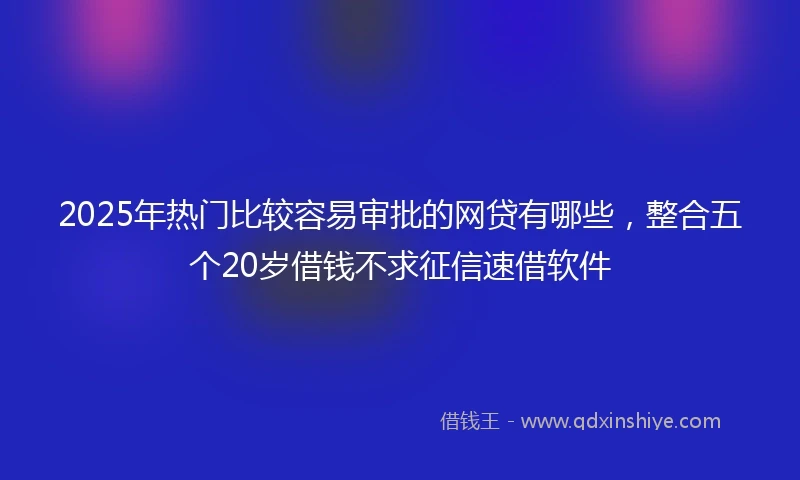 2025年热门比较容易审批的网贷有哪些，整合五个20岁借钱不求征信速借软件