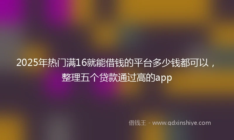 2025年热门满16就能借钱的平台多少钱都可以，整理五个贷款通过高的app
