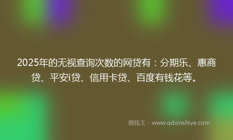2025年的无视查询次数的网贷有：分期乐、惠商贷、平安i贷、信用卡贷、百度有钱花等。