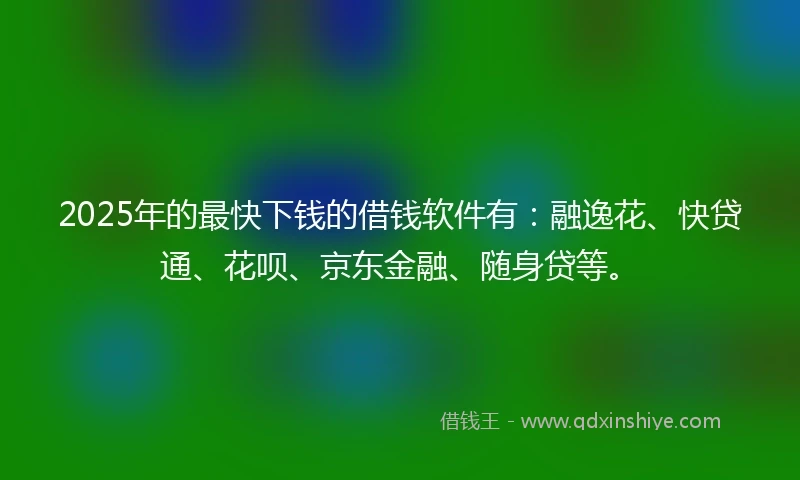 2025年的最快下钱的借钱软件有：融逸花、快贷通、花呗、京东金融、随身贷等。