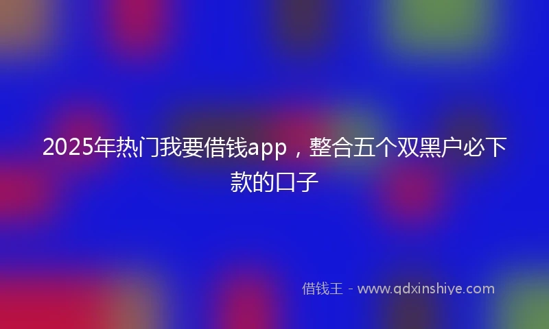 2025年热门我要借钱app，整合五个双黑户必下款的口子