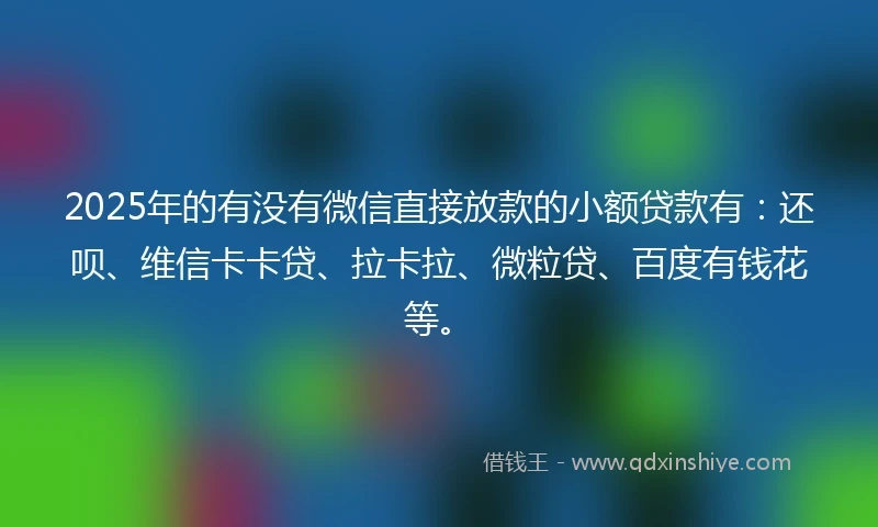 2025年的有没有微信直接放款的小额贷款有：还呗、维信卡卡贷、拉卡拉、微粒贷、百度有钱花等。