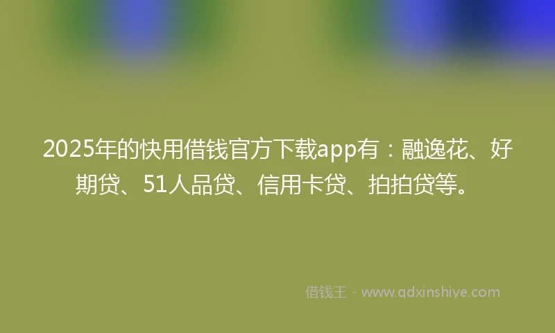 2025年的快用借钱官方下载app有：融逸花、好期贷、51人品贷、信用卡贷、拍拍贷等。