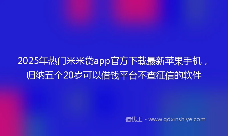 2025年热门米米贷app官方下载最新苹果手机，归纳五个20岁可以借钱平台不查征信的软件