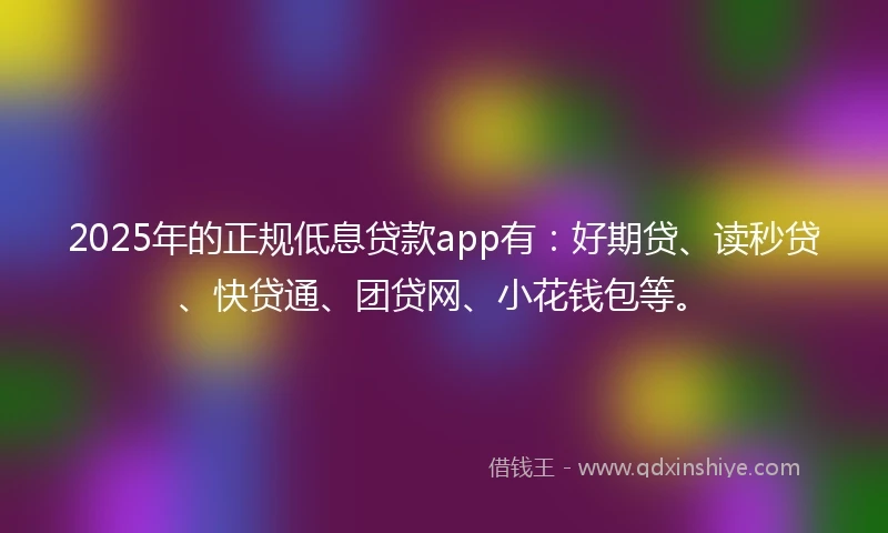 2025年的正规低息贷款app有：好期贷、读秒贷、快贷通、团贷网、小花钱包等。