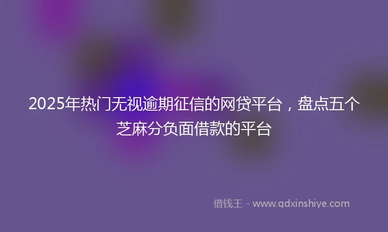 2025年热门无视逾期征信的网贷平台，盘点五个芝麻分负面借款的平台
