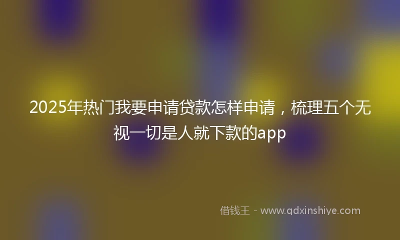 2025年热门我要申请贷款怎样申请，梳理五个无视一切是人就下款的app