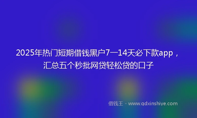 2025年热门短期借钱黑户7一14天必下款app，汇总五个秒批网贷轻松贷的口子