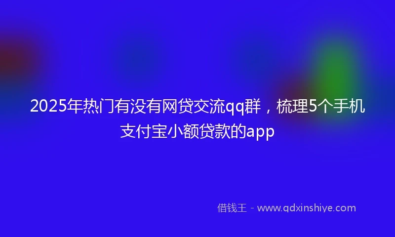 2025年热门有没有网贷交流qq群，梳理5个手机支付宝小额贷款的app