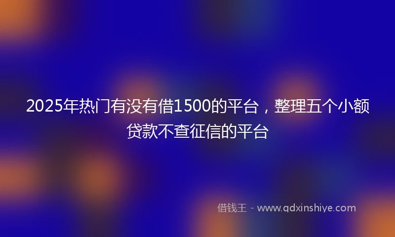 2025年热门有没有借1500的平台，整理五个小额贷款不查征信的平台