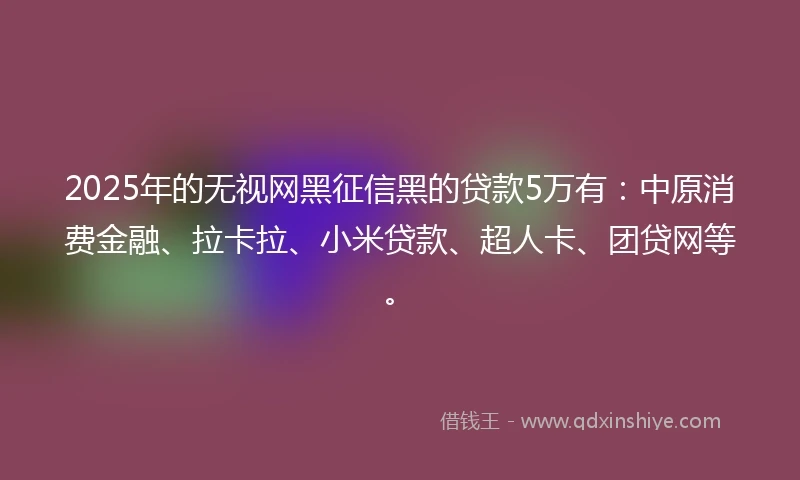 2025年的无视网黑征信黑的贷款5万有：中原消费金融、拉卡拉、小米贷款、超人卡、团贷网等。