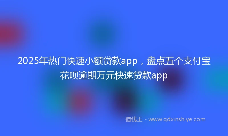 2025年热门快速小额贷款app，盘点五个支付宝花呗逾期万元快速贷款app