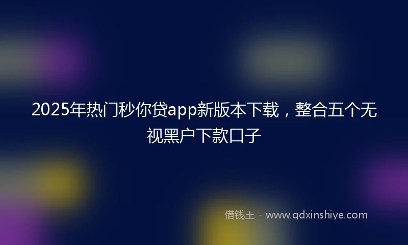 2025年热门秒你贷app新版本下载，整合五个无视黑户下款口子