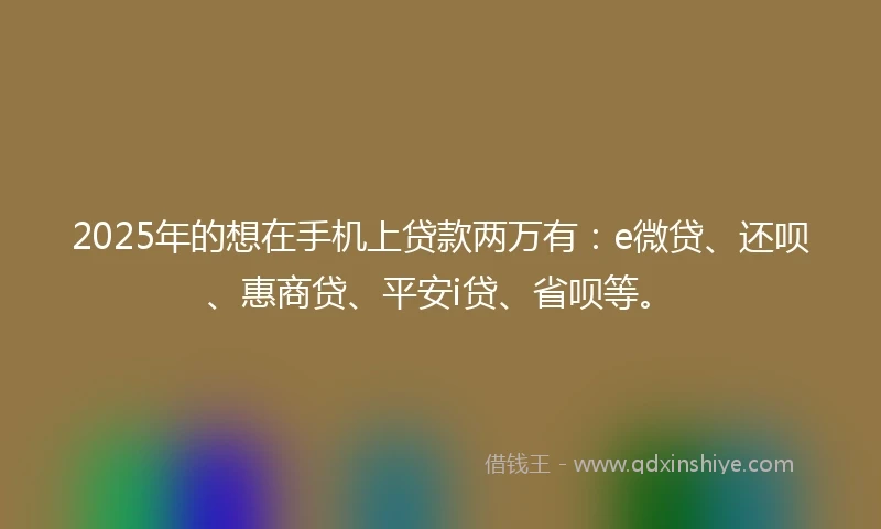 2025年的想在手机上贷款两万有：e微贷、还呗、惠商贷、平安i贷、省呗等。
