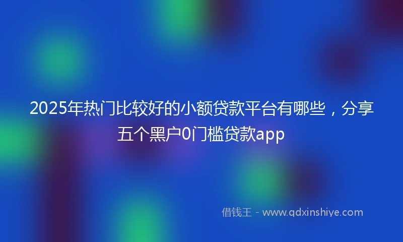 2025年热门比较好的小额贷款平台有哪些，分享五个黑户0门槛贷款app