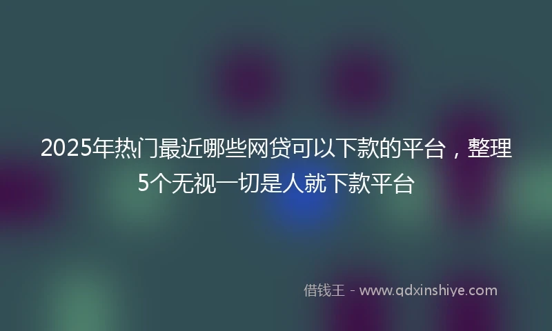 2025年热门最近哪些网贷可以下款的平台，整理5个无视一切是人就下款平台