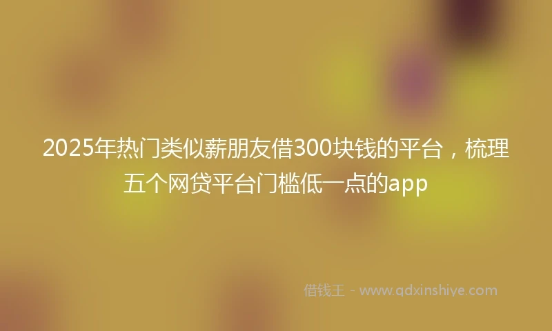 2025年热门类似薪朋友借300块钱的平台，梳理五个网贷平台门槛低一点的app