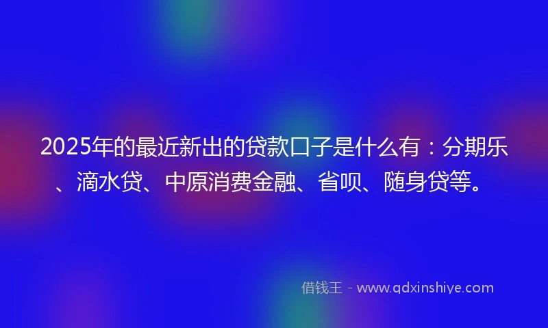 2025年的最近新出的贷款口子是什么有：分期乐、滴水贷、中原消费金融、省呗、随身贷等。