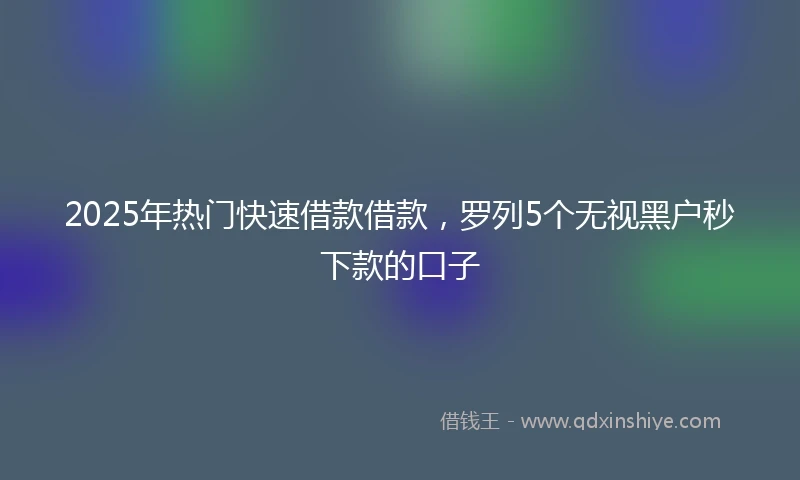 2025年热门快速借款借款，罗列5个无视黑户秒下款的口子