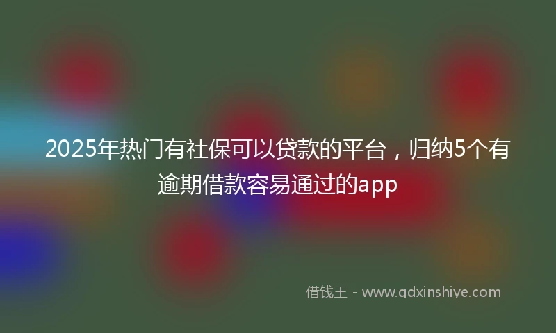 2025年热门有社保可以贷款的平台，归纳5个有逾期借款容易通过的app