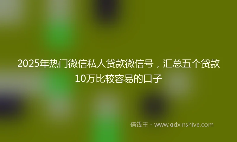 2025年热门微信私人贷款微信号，汇总五个贷款10万比较容易的口子