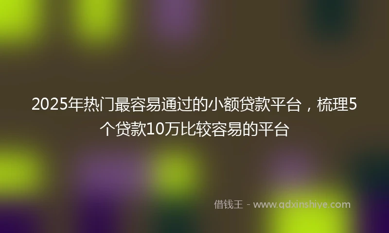 2025年热门最容易通过的小额贷款平台，梳理5个贷款10万比较容易的平台