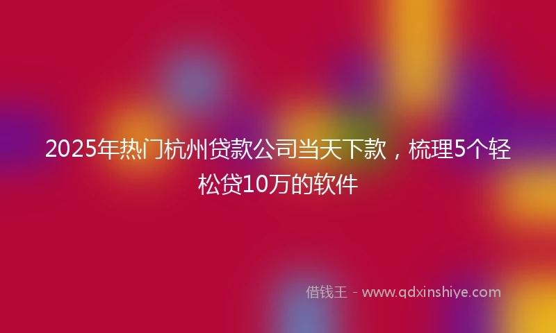 2025年热门杭州贷款公司当天下款，梳理5个轻松贷10万的软件