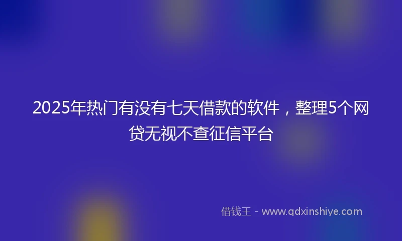 2025年热门有没有七天借款的软件，整理5个网贷无视不查征信平台