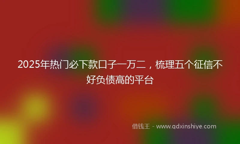 2025年热门必下款口子一万二，梳理五个征信不好负债高的平台