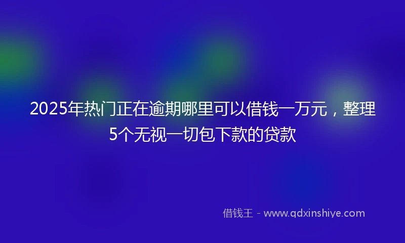 2025年热门正在逾期哪里可以借钱一万元，整理5个无视一切包下款的贷款