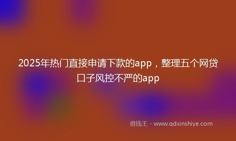 2025年热门直接申请下款的app，整理五个网贷口子风控不严的app
