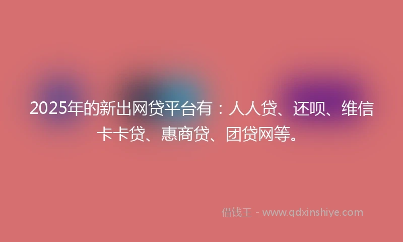 2025年的新出网贷平台有：人人贷、还呗、维信卡卡贷、惠商贷、团贷网等。