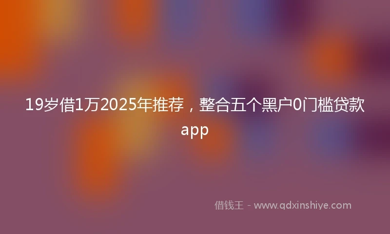 19岁借1万2025年推荐，整合五个黑户0门槛贷款app