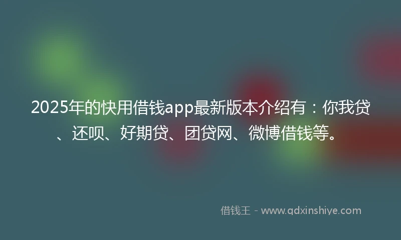 2025年的快用借钱app最新版本介绍有：你我贷、还呗、好期贷、团贷网、微博借钱等。