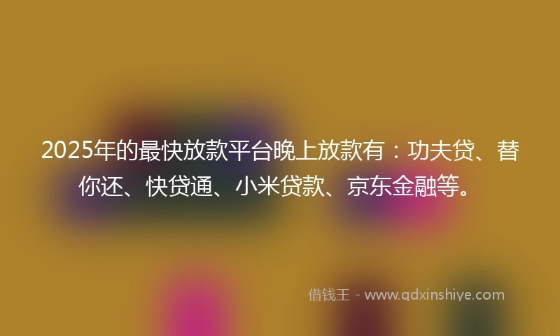 2025年的最快放款平台晚上放款有：功夫贷、替你还、快贷通、小米贷款、京东金融等。
