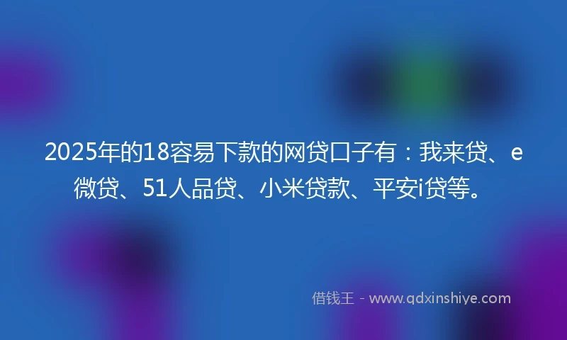 2025年的18容易下款的网贷口子有：我来贷、e微贷、51人品贷、小米贷款、平安i贷等。
