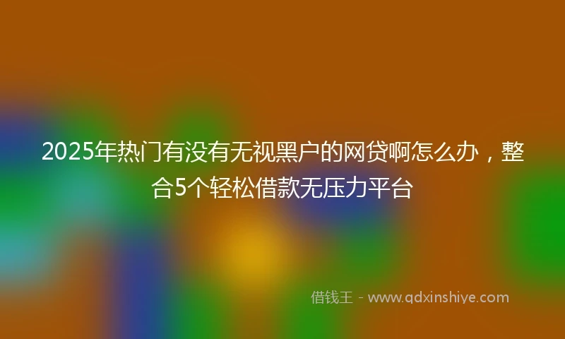 2025年热门有没有无视黑户的网贷啊怎么办，整合5个轻松借款无压力平台