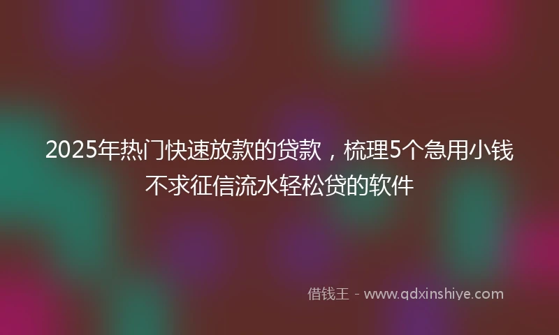 2025年热门快速放款的贷款，梳理5个急用小钱不求征信流水轻松贷的软件