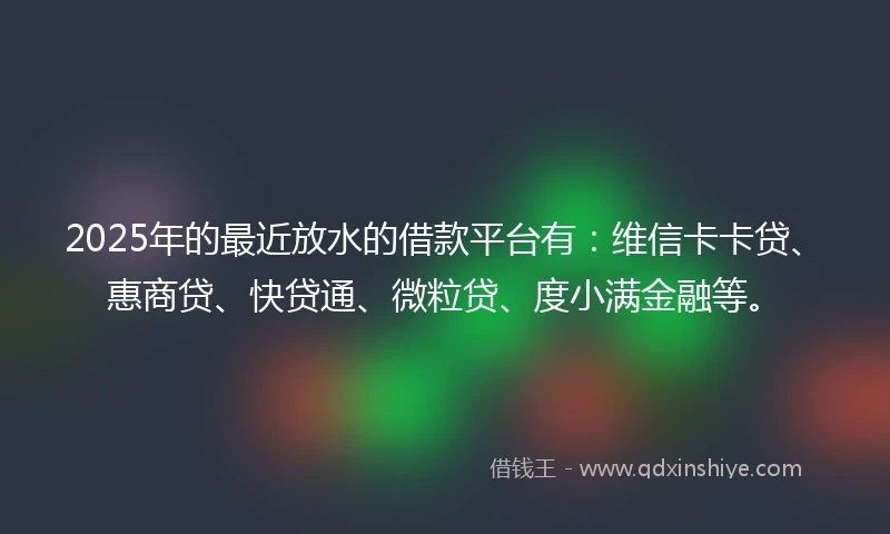 2025年的最近放水的借款平台有：维信卡卡贷、惠商贷、快贷通、微粒贷、度小满金融等。